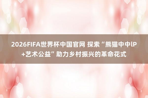 2026FIFA世界杯中国官网 探索“熊猫中中lP+艺术公益”助力乡村振兴的革命花式