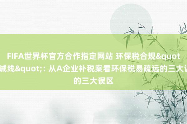FIFA世界杯官方合作指定网站 环保税合规"劝诫线": 从A企业补税案看环保税易疏远的三大误区