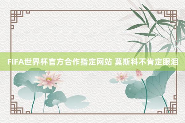FIFA世界杯官方合作指定网站 莫斯科不肯定眼泪