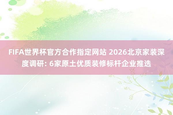 FIFA世界杯官方合作指定网站 2026北京家装深度调研: 6家原土优质装修标杆企业推选