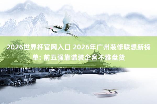 2026世界杯官网入口 2026年广州装修联想新榜单: 前五强靠谱装企客不雅盘货