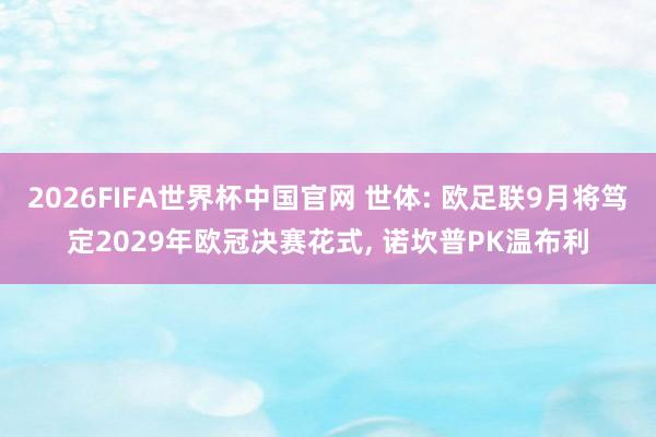 2026FIFA世界杯中国官网 世体: 欧足联9月将笃定2029年欧冠决赛花式, 诺坎普PK温布利