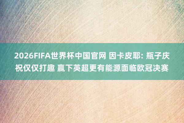 2026FIFA世界杯中国官网 因卡皮耶: 瓶子庆祝仅仅打趣 赢下英超更有能源面临欧冠决赛