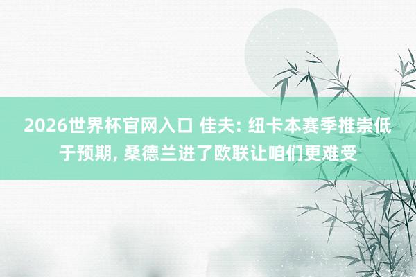 2026世界杯官网入口 佳夫: 纽卡本赛季推崇低于预期, 桑德兰进了欧联让咱们更难受