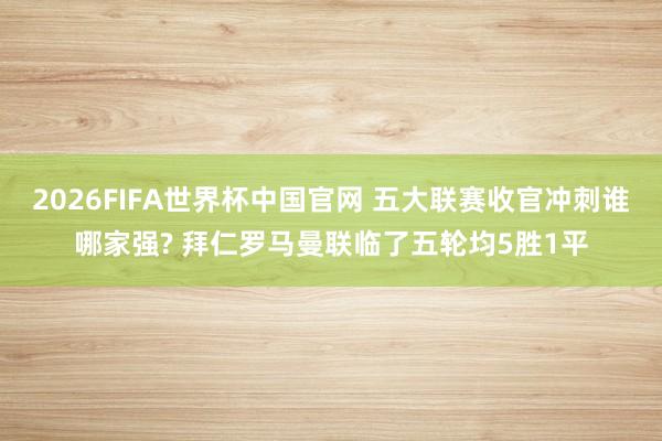 2026FIFA世界杯中国官网 五大联赛收官冲刺谁哪家强? 拜仁罗马曼联临了五轮均5胜1平
