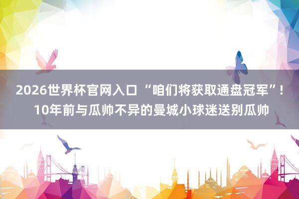 2026世界杯官网入口 “咱们将获取通盘冠军”! 10年前与瓜帅不异的曼城小球迷送别瓜帅