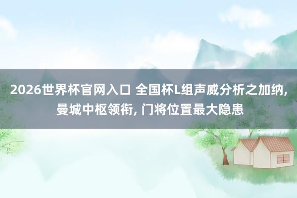 2026世界杯官网入口 全国杯L组声威分析之加纳, 曼城中枢领衔, 门将位置最大隐患