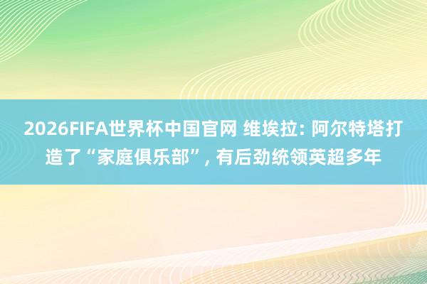 2026FIFA世界杯中国官网 维埃拉: 阿尔特塔打造了“家庭俱乐部”, 有后劲统领英超多年