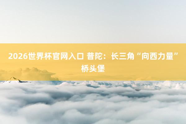 2026世界杯官网入口 普陀:长三角“向西力量”桥头堡