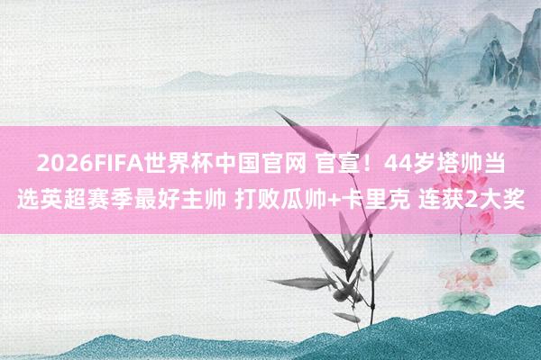 2026FIFA世界杯中国官网 官宣!44岁塔帅当选英超赛季最好主帅 打败瓜帅+卡里克 连获2大奖