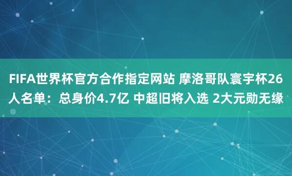 FIFA世界杯官方合作指定网站 摩洛哥队寰宇杯26人名单:总身价4.7亿 中超旧将入选 2大元勋无缘