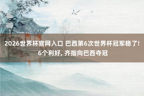 2026世界杯官网入口 巴西第6次世界杯冠军稳了! 6个利好, 齐指向巴西夺冠