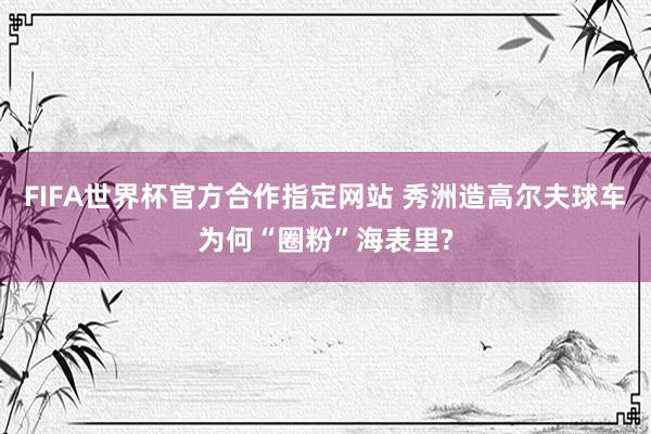 FIFA世界杯官方合作指定网站 秀洲造高尔夫球车为何“圈粉”海表里?