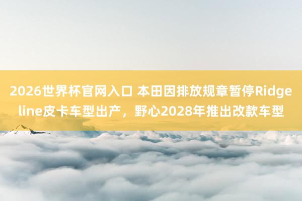 2026世界杯官网入口 本田因排放规章暂停Ridgeline皮卡车型出产,野心2028年推出改款车型