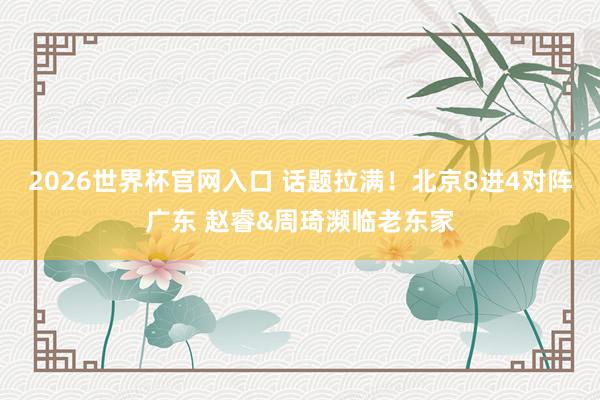 2026世界杯官网入口 话题拉满!北京8进4对阵广东 赵睿&周琦濒临老东家