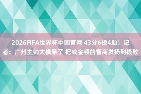 2026FIFA世界杯中国官网 43分6板4助!记者:广州主帅太横暴了 把威金顿的智商发扬到极致