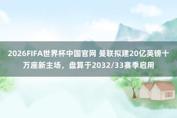 2026FIFA世界杯中国官网 曼联拟建20亿英镑十万座新主场,盘算于2032/33赛季启用