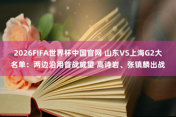 2026FIFA世界杯中国官网 山东VS上海G2大名单:两边沿用首战威望 高诗岩、张镇麟出战
