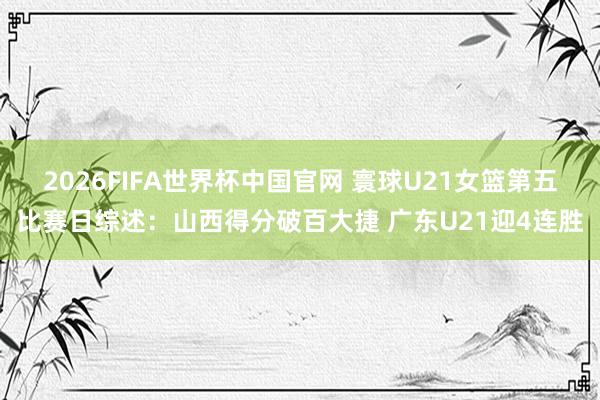 2026FIFA世界杯中国官网 寰球U21女篮第五比赛日综述:山西得分破百大捷 广东U21迎4连胜