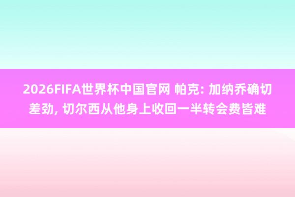 2026FIFA世界杯中国官网 帕克: 加纳乔确切差劲, 切尔西从他身上收回一半转会费皆难