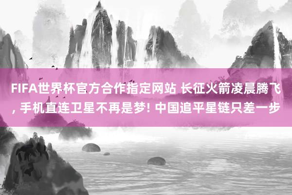 FIFA世界杯官方合作指定网站 长征火箭凌晨腾飞, 手机直连卫星不再是梦! 中国追平星链只差一步