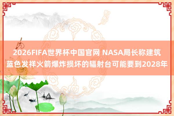 2026FIFA世界杯中国官网 NASA局长称建筑蓝色发祥火箭爆炸损坏的辐射台可能要到2028年