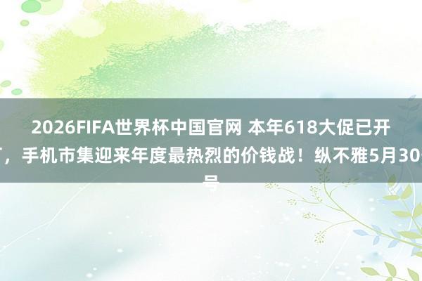 2026FIFA世界杯中国官网 本年618大促已开打,手机市集迎来年度最热烈的价钱战!纵不雅5月30号
