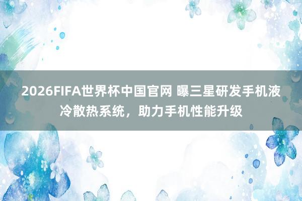 2026FIFA世界杯中国官网 曝三星研发手机液冷散热系统,助力手机性能升级