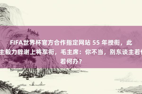 FIFA世界杯官方合作指定网站 55 年授衔,此东谈主毅力辞谢上将军衔,毛主席:你不当,别东谈主若何办?