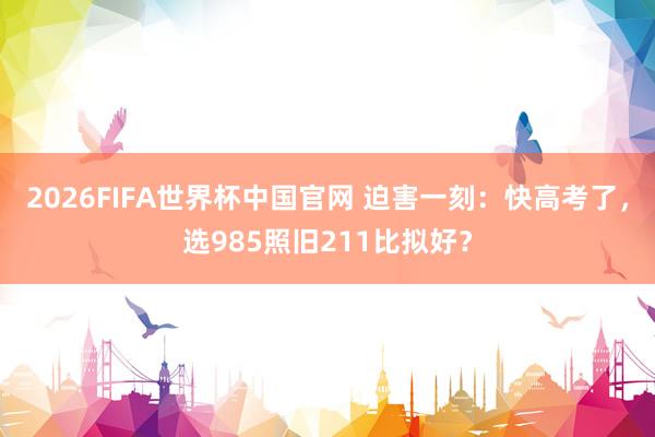 2026FIFA世界杯中国官网 迫害一刻:快高考了,选985照旧211比拟好?
