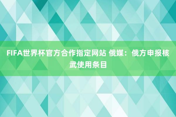 FIFA世界杯官方合作指定网站 俄媒：俄方申报核武使用条目