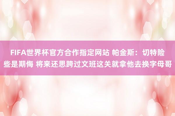 FIFA世界杯官方合作指定网站 帕金斯:切特险些是期侮 将来还思跨过文班这关就拿他去换字母哥
