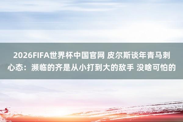 2026FIFA世界杯中国官网 皮尔斯谈年青马刺心态:濒临的齐是从小打到大的敌手 没啥可怕的