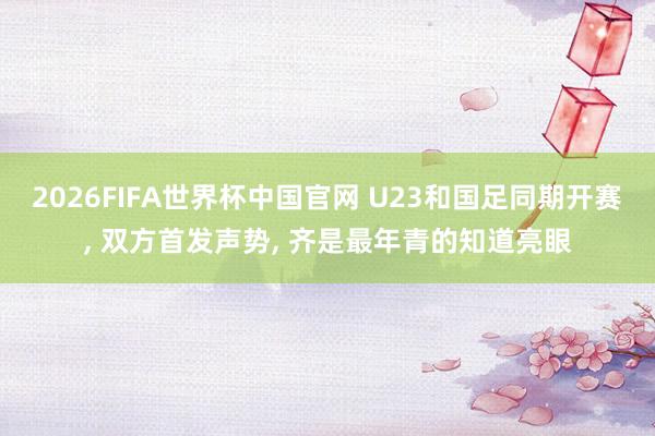 2026FIFA世界杯中国官网 U23和国足同期开赛, 双方首发声势, 齐是最年青的知道亮眼