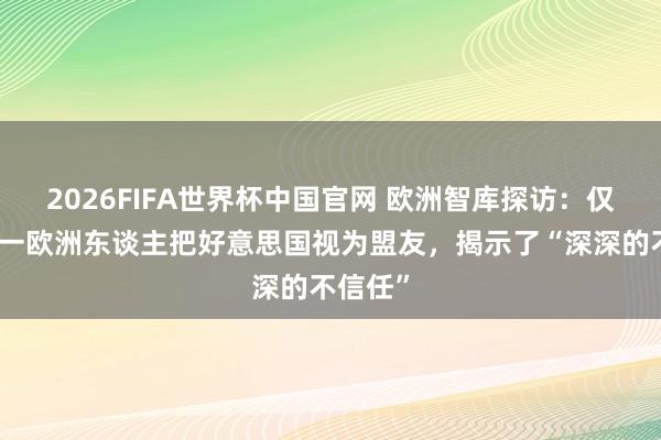2026FIFA世界杯中国官网 欧洲智库探访:仅十分之一欧洲东谈主把好意思国视为盟友,揭示了“深深的不信任”