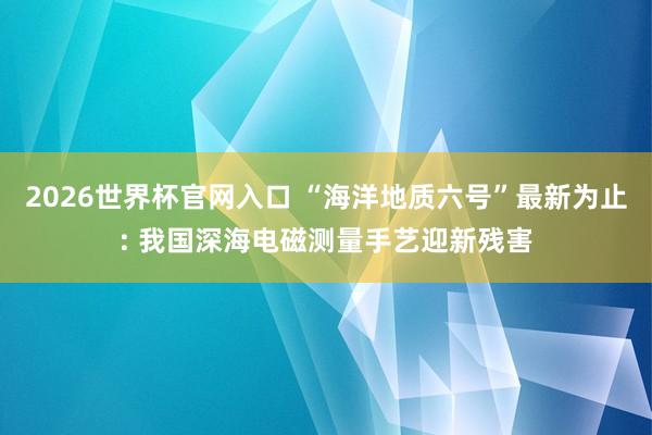 2026世界杯官网入口 “海洋地质六号”最新为止: 我国深海电磁测量手艺迎新残害