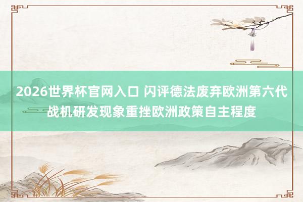 2026世界杯官网入口 闪评德法废弃欧洲第六代战机研发现象重挫欧洲政策自主程度