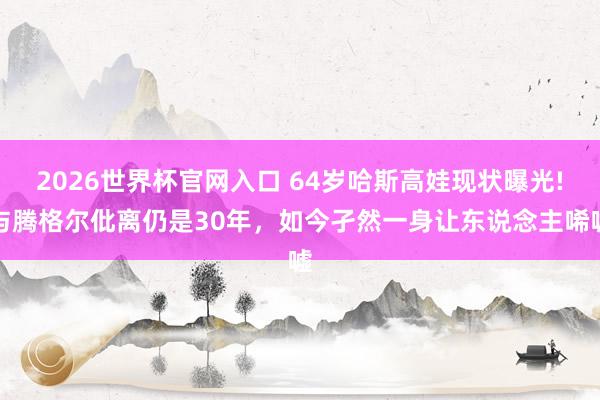 2026世界杯官网入口 64岁哈斯高娃现状曝光!与腾格尔仳离仍是30年,如今孑然一身让东说念主唏嘘