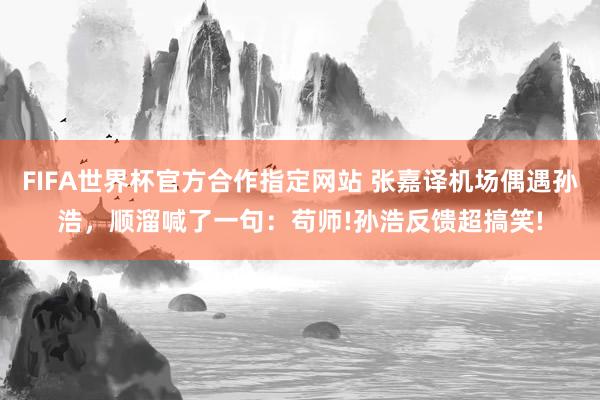FIFA世界杯官方合作指定网站 张嘉译机场偶遇孙浩,顺溜喊了一句:苟师!孙浩反馈超搞笑!