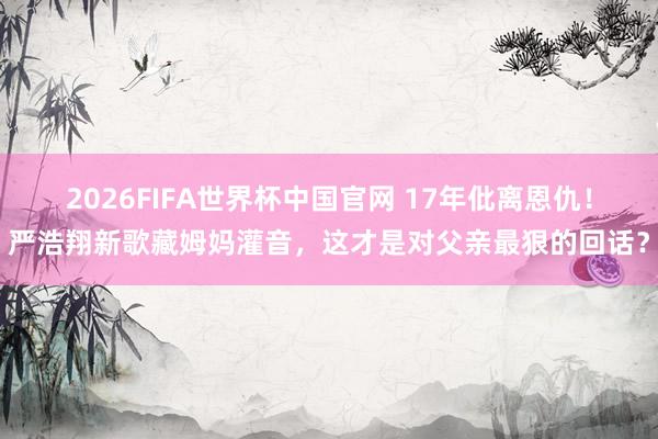 2026FIFA世界杯中国官网 17年仳离恩仇!严浩翔新歌藏姆妈灌音,这才是对父亲最狠的回话?