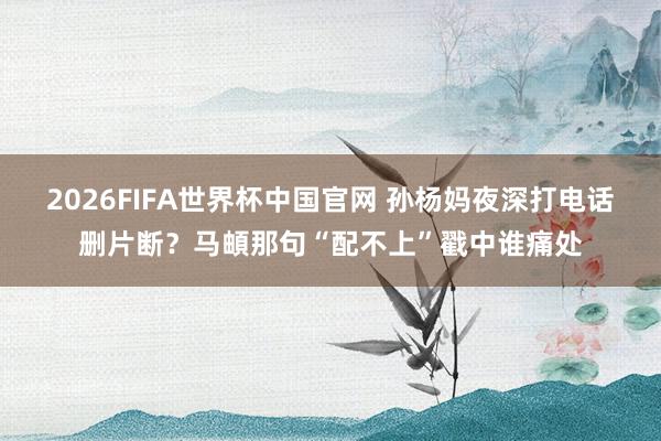 2026FIFA世界杯中国官网 孙杨妈夜深打电话删片断?马頔那句“配不上”戳中谁痛处