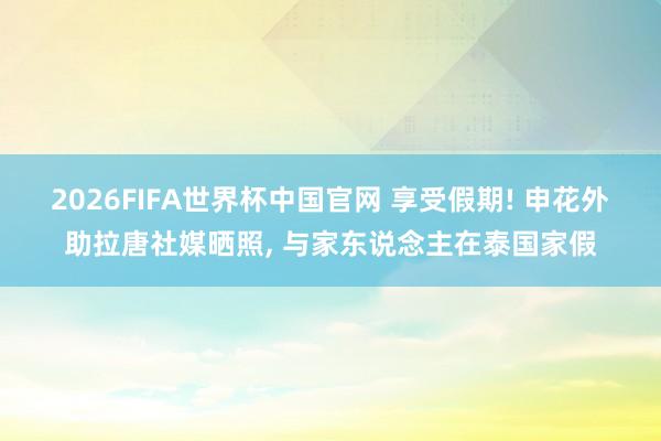 2026FIFA世界杯中国官网 享受假期! 申花外助拉唐社媒晒照, 与家东说念主在泰国家假