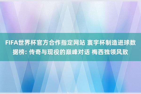 FIFA世界杯官方合作指定网站 寰宇杯制造进球数据榜: 传奇与现役的巅峰对话 梅西独领风致