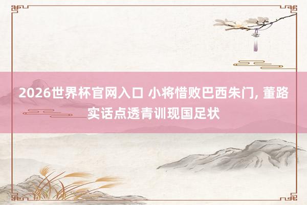 2026世界杯官网入口 小将惜败巴西朱门, 董路实话点透青训现国足状