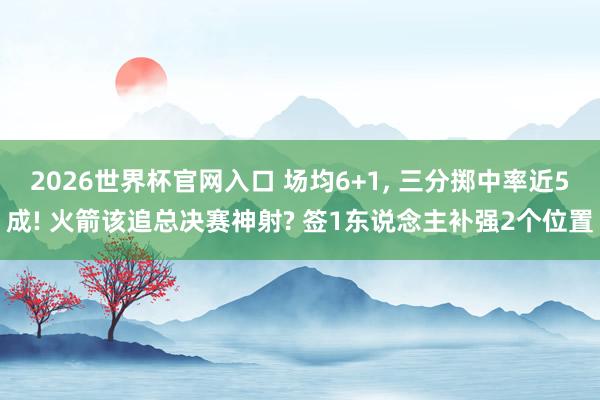 2026世界杯官网入口 场均6+1, 三分掷中率近5成! 火箭该追总决赛神射? 签1东说念主补强2个位置