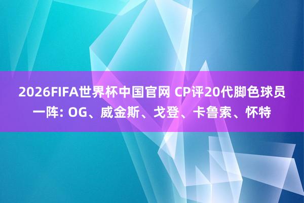2026FIFA世界杯中国官网 CP评20代脚色球员一阵: OG、威金斯、戈登、卡鲁索、怀特