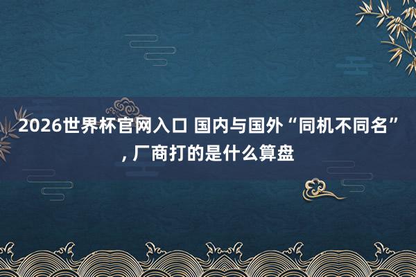 2026世界杯官网入口 国内与国外“同机不同名”, 厂商打的是什么算盘