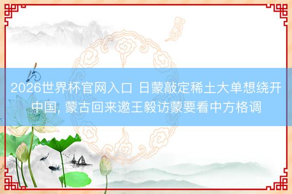 2026世界杯官网入口 日蒙敲定稀土大单想绕开中国， 蒙古回来邀王毅访蒙要看中方格调