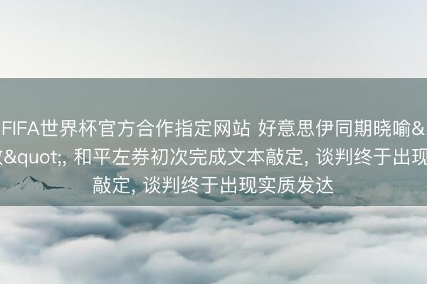 FIFA世界杯官方合作指定网站 好意思伊同期晓喻"奏效", 和平左券初次完成文本敲定, 谈判终于出现实质发达