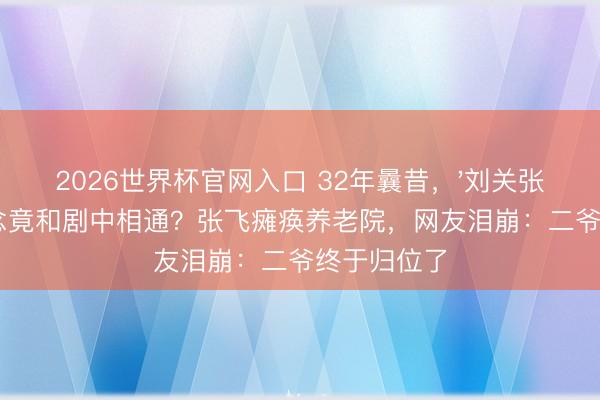 2026世界杯官网入口 32年曩昔，'刘关张'戏外运说念竟和剧中相通？张飞瘫痪养老院，网友泪崩：二爷终于归位了